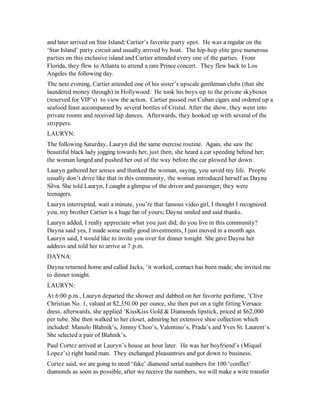 and later arrived on Star Island; Cartier’s favorite party spot. He was a regular on the
‘Star Island’ party circuit and usually arrived by boat. The hip-hop elite gave numerous
parties on this exclusive island and Cartier attended every one of the parties. From
Florida, they flew to Atlanta to attend a rare Prince concert. They flew back to Los
Angeles the following day.
The next evening, Cartier attended one of his sister’s upscale gentleman clubs (that she
laundered money through) in Hollywood. He took his boys up to the private skyboxes
(reserved for VIP’s) to view the action. Cartier passed out Cuban cigars and ordered up a
seafood feast accompanied by several bottles of Cristal. After the show, they went into
private rooms and received lap dances. Afterwards, they hooked up with several of the
strippers.
LAURYN:
The following Saturday, Lauryn did the same exercise routine. Again, she saw the
beautiful black lady jogging towards her, just then, she heard a car speeding behind her;
the woman lunged and pushed her out of the way before the car plowed her down.
Lauryn gathered her senses and thanked the woman, saying, you saved my life. People
usually don’t drive like that in this community, the woman introduced herself as Dayna
Silva. She told Lauryn, I caught a glimpse of the driver and passenger; they were
teenagers.
Lauryn interrupted, wait a minute, you’re that famous video girl, I thought I recognized
you, my brother Cartier is a huge fan of yours; Dayna smiled and said thanks.
Lauryn added, I really appreciate what you just did; do you live in this community?
Dayna said yes, I made some really good investments, I just moved in a month ago.
Lauryn said, I would like to invite you over for dinner tonight. She gave Dayna her
address and told her to arrive at 7 p.m.
DAYNA:
Dayna returned home and called Jacks, ‘it worked, contact has been made; she invited me
to dinner tonight.
LAURYN:
At 6:00 p.m., Lauryn departed the shower and dabbed on her favorite perfume, ‘Clive
Christian No. 1, valued at $2,350.00 per ounce, she then put on a tight fitting Versace
dress, afterwards, she applied ‘KissKiss Gold & Diamonds lipstick, priced at $62,000
per tube. She then walked to her closet, admiring her extensive shoe collection which
included: Manolo Blahnik’s, Jimmy Choo’s, Valentino’s, Prada’s and Yves St. Laurent’s.
She selected a pair of Blahnik’s.
Paul Cortez arrived at Lauryn’s house an hour later. He was her boyfriend’s (Miquel
Lopez’s) right hand man. They exchanged pleasantries and got down to business.
Cortez said, we are going to need ‘fake’ diamond serial numbers for 100 ‘conflict’
diamonds as soon as possible, after we receive the numbers, we will make a wire transfer
 