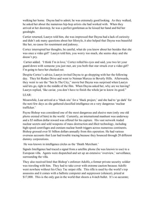 walking her home. Dayna had to admit; he was extremely good looking. As they walked,
he asked her about the numerous hip-hop artists she had worked with. When they
arrived at her doorstep, he was a perfect gentleman as he kissed her hand and bid her
goodnight.
Cartier returned, Lauryn told him, she was impressed that Dayna had a lack of curiosity
and didn’t ask many questions about her lifestyle, it also helped that Dayna was beautiful
like her, no cause for resentment and jealousy.
Cortez interrupted her thoughts, be careful, what do you know about her besides that she
was once a video girl? Lauryn told him, you worry too much, she seems okay and she
doesn’t pry.
 Cartier added. ‘I think I’m in love,’ Cortez rolled his eyes and said, you two let your
guard down with someone you just met, are you both that star struck over a video girl?
I’m going to have her checked out.
Despite Cortez’s advice, Lauryn invited Dayna to go shopping with her the following
day. They hit Rodeo Drive and went to Neiman Marcus in Beverly Hills. Afterwards,
they went to see the “Sex In The City,” movie but Dayna was surprised when Lauryn
said lets go, right in the middle of the film. When Dayna asked her, why are we leaving?
Lauryn replied, ‘like caviar, you don’t have to finish the whole jar to know its good.”
LEAR:
Meanwhile, Lear arrived at a ‘black site’ for a ‘black project,’ and she had to ‘go dark’ for
the next few days as she gathered classified intelligence on a very dangerous ‘nuclear
trafficker.’
Payne Bishop was considered one of the most dangerous and elusive men (only one old
photo existed of him) in the world. Currently, an international manhunt was underway
and a $5 million dollar reward was offered for his capture. His vast network traded
nuclear secrets and sold weapons of mass destruction and illicit technology, including
high-speed centrifuges and osmium nuclear bomb triggers across numerous continents.
Bishop grossed over $1 billion dollars annually from this operation. He had various
overseas accounts that Lear had trouble tracing because they bounced through 20 different
dummy corporations.
He was known in intelligence circles as the ‘Death Merchant.’
Signals Intelligence had traced a signal from a satellite phone (he was known to use) to a
European villa. Agents were dispatched and set up an extensive ‘overview,’ surveillance,
surrounding the villa.
They also received Intel that Bishop’s enforcer-Adolfo, a former private security soldier
was traveling with him. They had to take cover with extreme caution because Adolfo
went nowhere without his Chey Tac sniper rifle. This rifle is used by-the world’s top
assassins and it comes with a ballistic computer and suppressor (silencer), priced at
$17,000. This is the only gun in the world that shoots a 4-inch bullet. It’s so accurate;
 