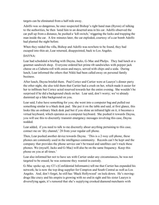 targets can be eliminated from a half mile away.
Adolfo was so dangerous, he once suspected Bishop’s right hand man (Byron) of talking
to the authorities, he then lured him to an deserted area in his car. Adolfo observed the
car pull up from a distance, he pushed a ‘kill switch,’ triggering the locks and trapping the
man inside the car. A few minutes later, the car exploded, courtesy of a car bomb Adolfo
had planted the night before.
When they raided the villa, Bishop and Adolfo was nowhere to be found, they had
escaped into thin air, Lear returned, disappointed, back to Los Angeles.
DAYNA:
Lear had scheduled a briefing with Dayna, Jacks, G-Mac and Phelps. They had lunch at a
gourmet sandwich shop. Everyone ordered hot prime rib sandwiches with pepper jack
cheese on a Ciabatta roll with onion and mayo, served with chips and a soda. During
lunch, Lear informed the others that Nikki had been called away on personal family
business.
After lunch, Dayna briefed them. Paul Cortez and Cartier were at Lauryn’s dinner party
the other night, she also told them that Cartier had a crush on her, which made it easier for
her to infiltrate but Cortez acted reserved towards her the entire evening. She wouldn’t be
surprised if he did a background check on her. Lear said, don’t worry; we’ve already
dummied up a fake background on you.
Lear said, I also have something for you; she went into a computer bag and pulled out
something similar to a black desk pad. She put it on the table and said, at first glance, this
looks like an ordinary black desk pad but if you shine an infrared light on it, it becomes a
virtual keyboard, which operates as a computer keyboard. She pushed it towards Dayna,
you will use this to discreetly transmit emergency messages involving this case, Dayna
nodded.
Lear added, if you need to talk to me discreetly about anything pertaining to this case,
contact me on ‘dry channel,’ 28 from your regular cell phone.
Then, Lear pushed another device towards Dayna. ‘This is a 2-way cell phone, these
phones are commonly used in the intelligence community. Records can’t be kept and the
company that provides the phone service can’t be traced and satellites can’t track these
phones. We (myself, Jacks and G-Mac) will also be on the same frequency. Keep this
phone on you at all times.’
Lear also informed her not to have sex with Cartier under any circumstances, he was not
targeted to be erased; he was someone they wanted in custody.
G-Mac spoke up, my CI’s (Confidential Informants) tell me that Cartier has expanded his
network; he is now the top drug supplier for Compton and South Central as well as Los
Angeles. And, don’t forget, he still has ‘Black Hollywood’ on lock-down. He’s moving-
drugs like crazy and his empire is growing with no end in sight and his sister Lauryn is
diversifying again, it’s rumored that she’s supplying crooked diamond merchants with
 