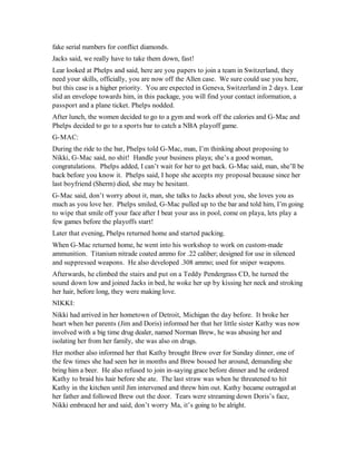 fake serial numbers for conflict diamonds.
Jacks said, we really have to take them down, fast!
Lear looked at Phelps and said, here are you papers to join a team in Switzerland, they
need your skills, officially, you are now off the Allen case. We sure could use you here,
but this case is a higher priority. You are expected in Geneva, Switzerland in 2 days. Lear
slid an envelope towards him, in this package, you will find your contact information, a
passport and a plane ticket. Phelps nodded.
After lunch, the women decided to go to a gym and work off the calories and G-Mac and
Phelps decided to go to a sports bar to catch a NBA playoff game.
G-MAC:
During the ride to the bar, Phelps told G-Mac, man, I’m thinking about proposing to
Nikki, G-Mac said, no shit! Handle your business playa; she’s a good woman,
congratulations. Phelps added, I can’t wait for her to get back. G-Mac said, man, she’ll be
back before you know it. Phelps said, I hope she accepts my proposal because since her
last boyfriend (Sherm) died, she may be hesitant.
G-Mac said, don’t worry about it, man, she talks to Jacks about you, she loves you as
much as you love her. Phelps smiled, G-Mac pulled up to the bar and told him, I’m going
to wipe that smile off your face after I beat your ass in pool, come on playa, lets play a
few games before the playoffs start!
Later that evening, Phelps returned home and started packing.
When G-Mac returned home, he went into his workshop to work on custom-made
ammunition. Titanium nitrade coated ammo for .22 caliber; designed for use in silenced
and suppressed weapons. He also developed .308 ammo; used for sniper weapons.
Afterwards, he climbed the stairs and put on a Teddy Pendergrass CD, he turned the
sound down low and joined Jacks in bed, he woke her up by kissing her neck and stroking
her hair, before long, they were making love.
NIKKI:
Nikki had arrived in her hometown of Detroit, Michigan the day before. It broke her
heart when her parents (Jim and Doris) informed her that her little sister Kathy was now
involved with a big time drug dealer, named Norman Brew, he was abusing her and
isolating her from her family, she was also on drugs.
Her mother also informed her that Kathy brought Brew over for Sunday dinner, one of
the few times she had seen her in months and Brew bossed her around, demanding she
bring him a beer. He also refused to join in-saying grace before dinner and he ordered
Kathy to braid his hair before she ate. The last straw was when he threatened to hit
Kathy in the kitchen until Jim intervened and threw him out. Kathy became outraged at
her father and followed Brew out the door. Tears were streaming down Doris’s face,
Nikki embraced her and said, don’t worry Ma, it’s going to be alright.
 