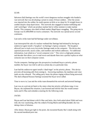 LEAR:

Salvatore (Sal) Santiago was the world’s most dangerous nuclear smuggler who headed a
vast network that was developing a serum to create 24-hour soldiers. After the serum
was injected into the soldier, he could operate on little or no sleep for 24 straight hours in
combat despite sleep deprivation. This network also engaged in nuclear trafficking and
sold ‘centrifuges’ which can produce nuclear fuel or refine uranium to make nuclear
bombs. This company also dealt in black market illegal liquor smuggling. The going rate in
Europe was $1,000,0000 on twelve containers. The network was spread across several
continents.

Lear and a strike team had Sal Santiago under surveillance.

Lear intercepted the sale of a nuclear warhead that Santiago had initiated by having an
undercover agent install a ‘keyghost’ on Santiago’s laptop computer. The keyghost
allowed Lear to track every keystroke Santiago made on the computer. The device also
captured passwords, access codes, card numbers and website addresses. For additional
information, Lear relied on a “covert computer wire.” This wire is a high grain antenna
and decoder that allows you to read waves and decode them into a perfect replica on what
someone sees on their computer screen.

Via the computer, Santiago gave the prospective (warhead) buyer a priority phone
number; the buyer was told to call on a certain day at a particular time.

Lear had the undercover agent install a ‘dead ringer’ on the priority phone. This device
prevents all incoming calls from coming in. Answering machines; fax machines and voice
mails are also silenced. The calling party hears the phone ringing without being answered.
The deal collapsed because Santiago assumed the buyer never called.

Time to move in, Lear and the strike team dismantled the network and arrested Santiago.

Lear was on a private jet back to the states when her priority cell phone rung, it was
Dayna, she explained the situation, Lear listened and told her that she would contact
Jacks and G-Mac and schedule a meeting for the following week.

JACKS:

Dayna and Lear had dinner with G-Mac and Jacks, they both asked about Nikki and were
told, she was vacationing, after the ordeal of losing Sherm and killing Kendall, she was
taking a leave of absence.

After dinner, Dayna got right to the point, she recounted Kandy Bee’s death along with
the second murdered porn star.
 