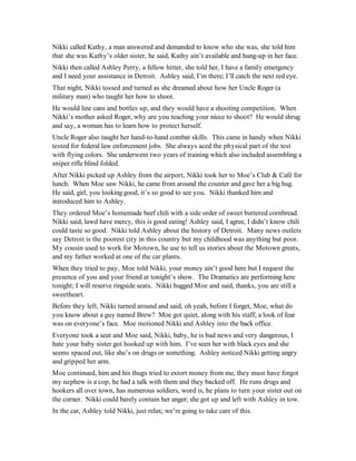 Nikki called Kathy, a man answered and demanded to know who she was, she told him
that she was Kathy’s older sister, he said, Kathy ain’t available and hung-up in her face.
Nikki then called Ashley Perry, a fellow hitter, she told her, I have a family emergency
and I need your assistance in Detroit. Ashley said, I’m there; I’ll catch the next red eye.
That night, Nikki tossed and turned as she dreamed about how her Uncle Roger (a
military man) who taught her how to shoot.
He would line cans and bottles up, and they would have a shooting competition. When
Nikki’s mother asked Roger, why are you teaching your niece to shoot? He would shrug
and say, a woman has to learn how to protect herself.
Uncle Roger also taught her hand-to-hand combat skills. This came in handy when Nikki
tested for federal law enforcement jobs. She always aced the physical part of the test
with flying colors. She underwent two years of training which also included assembling a
sniper rifle blind folded.
After Nikki picked up Ashley from the airport, Nikki took her to Moe’s Club & Café for
lunch. When Moe saw Nikki, he came from around the counter and gave her a big hug.
He said, girl, you looking good, it’s so good to see you. Nikki thanked him and
introduced him to Ashley.
They ordered Moe’s homemade beef chili with a side order of sweet buttered cornbread.
Nikki said, lawd have mercy, this is good eating! Ashley said, I agree, I didn’t know chili
could taste so good. Nikki told Ashley about the history of Detroit. Many news outlets
say Detroit is the poorest city in this country but my childhood was anything but poor.
My cousin used to work for Motown, he use to tell us stories about the Motown greats,
and my father worked at one of the car plants.
When they tried to pay, Moe told Nikki, your money ain’t good here but I request the
presence of you and your friend at tonight’s show. The Dramatics are performing here
tonight; I will reserve ringside seats. Nikki hugged Moe and said, thanks, you are still a
sweetheart.
Before they left, Nikki turned around and said, oh yeah, before I forget, Moe, what do
you know about a guy named Brew? Moe got quiet, along with his staff; a look of fear
was on everyone’s face. Moe motioned Nikki and Ashley into the back office.
Everyone took a seat and Moe said, Nikki, baby, he is bad news and very dangerous, I
hate your baby sister got hooked up with him. I’ve seen her with black eyes and she
seems spaced out, like she’s on drugs or something. Ashley noticed Nikki getting angry
and gripped her arm.
Moe continued, him and his thugs tried to extort money from me, they must have forgot
my nephew is a cop, he had a talk with them and they backed off. He runs drugs and
hookers all over town, has numerous soldiers, word is, he plans to turn your sister out on
the corner. Nikki could barely contain her anger; she got up and left with Ashley in tow.
In the car, Ashley told Nikki, just relax; we’re going to take care of this.
 