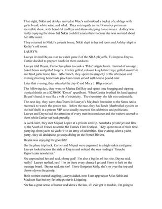 That night, Nikki and Ashley arrived at Moe’s and ordered a bucket of crab legs with
garlic bread, white wine, and salad. They sat ringside as the Dramatics put on an
incredible show, with beautiful medleys and show-stopping dance moves. Ashley was
really enjoying the show but Nikki couldn’t concentrate because she was worried about
her little sister.
They returned to Nikki’s parents house, Nikki slept in her old room and Ashley slept in
Kathy’s old room.
LAURYN:
Lauryn invited Dayna over to watch game 2 of the NBA playoffs. To impress Dayna,
Cartier decided to prepare lunch for them outdoors.
Lauryn told Dayna, Cartier has plans to-cook a ‘Polo’ tailgate lunch. Instead of sausage,
baked beans and grilled burgers. Cartier grilled, colossal king lobster legs; grilled swordfish
and fried garlic home fries. After lunch, they spent the majority of the afternoon and
evening churning homemade peach ice cream served with lemon pound cake.
Later that evening, they attended the Jay-Z and Mary J. Blige concert.
The following day, they went to Marina Del Rey and spent time lounging and sipping
tropical drinks on a $250,000 ‘Donzi’ speedboat. When Cartier brushed his hand against
Dayna’s hand, it was like a volt of electricity. The chemistry she felt was undeniable.
The next day, they were chauffeured in Lauryn’s Maybach limousine to the Santa Anita
racetrack to watch the ponies run. Before the race, they had lunch (charbroiled oysters on
the half shell) in a private VIP suite usually reserved for celebrities and politicians.
Lauryn and Dayna had the attention of every man in attendance and the waiters catered to
them while Cartier sat back proudly.
A week later, they met Miquel Lopez at a private airstrip, boarded a private jet and flew
to the South of France to attend the Cannes Film Festival. They spent most of their time,
partying, from yacht to yacht with an array of celebrities. One evening, after a yacht
party, they all decided to go scuba diving on the French Riviera.
Dayna was enjoying the good life!
On the plane trip back, Cartier and Miquel were engrossed in a high stakes card game.
Lauryn looked across the aisle at Dayna and noticed she was reading a ‘Panache
Report.com newsletter.’
She approached her and said, oh my god! I’m also a big fan of that site, Dayna said,
really? Lauryn replied, yes! I’m on there every chance I get and I love to lurk on the
message board. Dayna said, me too! I love Gorgeous Sable, she’s so over the top and
throws down the gossip.
Both women started laughing, Lauryn added, now I can appreciate Miss Sable and
Madison Rae but my favorite poster is Litigating.
She has a great sense of humor and knows the law, if I ever get in trouble, I’m going to
 