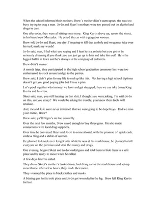 When the school informed their mothers, Brew’s mother didn’t seem upset; she was too
busy trying to snag a man. Jo-Jo and Skeet’s mothers were too passed out on alcohol and
drugs to care.
One afternoon, they were all sitting on a stoop. King Kurtis drove up, across the street,
in his brand new Mercedes. He exited the car with a gorgeous woman.
Brew told Jo-Jo and Skeet, one day, I’m going to kill that asshole and we gonna take over
his turf, mark my words!
Jo-Jo said, man, I feel what you saying and I hear he’s a asshole but you got to be
seriously dreaming if you think you can just go up to him and take him out! He’s the
biggest baller in town and he’s always in the company of enforcers.
Brew didn’t answer.
A month later, they participated in the high school graduation ceremony but were too
embarrassed to stick around and go to the parties.
Brew said, I didn’t plan for my life to end up like this. Not having a high school diploma
doesn’t get you good paying jobs but I have a plan.
Let’s pool together what money we have and get strapped; then we can take down King
Kurtis and his crew.
Skeet said, man, you still harping on that shit, I thought you were joking, I’m with Jo-Jo
on this, are you crazy? We would be asking for trouble, you know them fools will
retaliate.
And, me and JoJo were never informed that we were going to be dope boys. Did we miss
your memo, Brew?
Brew said, ya’ll Negro’s are too cowardly.
Over the next few months, Brew saved enough to buy three guns. He also made
connections with local drug suppliers.
Over time he convinced Skeet and Jo-Jo to come aboard, with the promise of quick cash,
endless bling and a stable of women.
He planned to knock over King Kurtis while he was at his stash house, he planned to kill
everyone on the premises and steal the money and drugs.
One evening, he gave Skeet and Jo-Jo loaded guns and told them to hide them in a safe
place and be ready to move when he called.
A few days later he called.
They drove Skeet’s mother’s broke-down, backfiring car to the stash house and set-up
surveillance, after a few hours, they made their move.
They stormed the place in black clothes and masks.
A blazing gun battle took place and Jo-Jo got wounded in the leg. Brew left King Kurtis
for last.
 