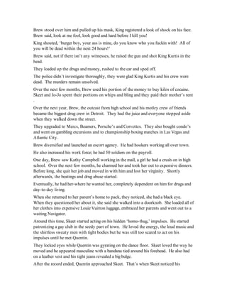 Brew stood over him and pulled up his mask, King registered a look of shock on his face.
Brew said, look at me fool, look good and hard before I kill you!
King shouted, ‘burger boy, your ass is mine, do you know who you fuckin with! All of
you will be dead within the next 24 hours!’
Brew said, not if there isn’t any witnesses, he raised the gun and shot King Kurtis in the
head.
They loaded up the drugs and money, rushed to the car and sped off.
The police didn’t investigate thoroughly, they were glad King Kurtis and his crew were
dead. The murders remain unsolved.
Over the next few months, Brew used his portion of the money to buy kilos of cocaine.
Skeet and Jo-Jo spent their portions on whips and bling and they paid their mother’s rent
.
Over the next year, Brew, the outcast from high school and his motley crew of friends
became the biggest drug crew in Detroit. They had the juice and everyone stepped aside
when they walked down the street.
They upgraded to Mercs, Beamers, Porsche’s and Corvettes. They also bought condo’s
and went on gambling excursions and to championship boxing matches in Las Vegas and
Atlantic City.
Brew diversified and launched an escort agency. He had hookers working all over town.
He also increased his work force; he had 50 soldiers on the payroll.
One day, Brew saw Kathy Campbell working in the mall, a girl he had a crush on in high
school. Over the next few months, he charmed her and took her out to expensive dinners.
Before long, she quit her job and moved in with him and lost her virginity. Shortly
afterwards, the beatings and drug abuse started.
Eventually, he had her-where he wanted her, completely dependent on him for drugs and
day-to-day living.
When she returned to her parent’s home to pack, they noticed, she had a black eye.
When they questioned her about it, she said she walked into a doorknob. She loaded all of
her clothes into expensive Louie Vuitton luggage, embraced her parents and went out to a
waiting Navigator.
Around this time, Skeet started acting on his hidden ‘homo-thug,’ impulses. He started
patronizing a gay club in the seedy part of town. He loved the energy, the loud music and
the shirtless sweaty men with tight bodies but he was still too scared to act on his
impulses until he met Quentin.
They locked eyes while Quentin was gyrating on the dance floor. Skeet loved the way he
moved and he appeared masculine with a bandana tied around his forehead. He also had
on a leather vest and his tight jeans revealed a big bulge.
After the record ended, Quentin approached Skeet. That’s when Skeet noticed his
 
