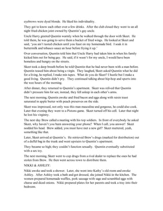 eyebrows were dyed blonde. He liked his individuality.
They got to know each other over a few drinks. After the club closed they went to an all
night fried chicken joint owned by Quentin’s gay uncle.
Uncle Harry greeted Quentin warmly when he walked through the door with Skeet. He
told them, he was going to serve them a bucket of fried wings. He looked at Skeet and
said, ‘you ain’t tasted chicken until you feast on my homemade bird. I soak it in
buttermilk and tobasco sauce an hour before frying it up.’
Over conversation, Quentin told him that Uncle Harry had taken him in when his family
kicked him out for being gay. He said, if it wasn’t for my uncle, I would have been
homeless and hungry on the streets.
Skeet took a deep breath before he told Quentin that he had never been with a man before.
Quentin teased him about being a virgin. They laughed, Skeet asked Quentin what he did
for a living, he replied, I make mix tapes. What do you do Skeet? I hustle but I make a
good living. Quentin didn’t pry. They continued talking about hip-hop and sports into
the wee hours of the morning.
After dinner, they returned to Quentin’s apartment. Skeet was relived that Quentin
didn’t pressure him for sex; instead, they fell asleep in each other’s arms.
The next morning, Quentin awoke and fried bacon and eggs along with raisin toast
saturated in apple butter with peach preserves on the side.
Skeet was impressed, not only was this man masculine and gorgeous, he could also cook.
Later that evening they went to a Pistons game. Skeet turned off his cell. Later that night
he lost his virginity.
The next day Brew called a meeting with his top soldiers. In front of everybody he asked
Skeet, why haven’t you been answering your phone? When I call, you answer! Skeet
nodded his head. Brew added, you must have met a new girl? Skeet muttered, yeah,
something like that.
Later, Skeet arrived at Quentin’s. He retrieved Brew’s drugs (marked for distribution) out
of a duffel bag in the trunk and went upstairs to Quentin’s apartment.
They became so high; they couldn’t function sexually. Quentin eventually substituted
with a sex toy.
The next morning, Skeet went to cop drugs from a rival dealer to replace the ones he had
stolen from Brew. He then went across town to distribute them.
NIKKI & ASHLEY:
Nikki awoke and took a shower. Later, she went into Kathy’s old room and awoke
Ashley. After Ashley took a bath and got dressed, she joined Nikki in the kitchen. The
women prepared homemade waffles, pork sausage with sage and scrambled eggs with
cheese and diced onions. Nikki prepared plates for her parents and took a tray into their
bedroom.
 