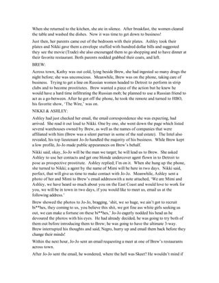 When she returned to the kitchen, she ate in silence. After breakfast, the women cleared
the table and washed the dishes. Now it was time to get down to business!
Just then, her parents came out of the bedroom with their plates. Ashley took their
plates and Nikki gave them a envelope stuffed with hundred dollar bills and suggested
they see the movie (Trade) she also encouraged them to go shopping and to have dinner at
their favorite restaurant. Both parents nodded grabbed their coats, and left.
BREW:
Across town, Kathy was out cold, lying beside Brew, she had ingested so many drugs the
night before; she was unconscious. Meanwhile, Brew was on the phone, taking care of
business. Trying to get a line on Russian women headed to Detroit to perform in strip
clubs and to become prostitutes. Brew wanted a piece of the action but he knew he
would have a hard time infiltrating the Russian mob; he planned to use a Russian friend to
act as a go-between. After he got off the phone, he took the remote and turned to HBO,
his favorite show, ‘The Wire,’ was on.
NIKKI & ASHLEY:
Ashley had just checked her email, the email correspondence she was expecting, had
arrived. She read it out loud to Nikki. One by one, she went down the page which listed
several warehouses owned by Brew, as well as the names of companies that were
affiliated with him (Brew was a silent partner in some of the real estate). The Intel also
revealed, his top lieutenant Jo-Jo handled the majority of his business. While Brew kept
a low profile, Jo-Jo made public appearances on Brew’s behalf.
Nikki said, okay, Jo-Jo will be the man we target; he will lead us to Brew. She asked
Ashley to use her contacts and get one blonde undercover agent flown in to Detroit to
pose as prospective prostitute. Ashley replied; I’m on it. When she hung up the phone,
she turned to Nikki; a agent by the name of Mimi will be here in two days. Nikki said,
perfect, that will give us time to make contact with Jo-Jo. Meanwhile, Ashley sent a
photo of her and Mimi to Brew’s email addresswith a note attached, ‘We are Mimi and
Ashley, we have heard so much about you on the East Coast and would love to work for
you, we will be in town in two days, if you would like to meet us, email us at the
following address.’
Brew showed the photos to Jo-Jo, bragging, ‘shit, we so huge, we ain’t got to recruit
bi**hes, they coming to us, you believe this shit, we got fine ass white girls seeking us
out, we can make a fortune on these bi**hes,’ Jo-Jo eagerly nodded his head as he
devoured the photos with his eyes. He had already decided, he was going to try both of
them out before introducing them to Brew; he was going to have the ultimate 3-way.
Brew interrupted his thoughts and said, Negro, hurry up and email them back before they
change their minds!
Within the next hour, Jo-Jo sent an email requesting a meet at one of Brew’s restaurants
across town.
After Jo-Jo sent the email, he wondered, where the hell was Skeet? He wouldn’t mind if
 