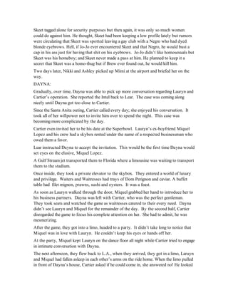 Skeet tagged alone for security purposes but then again, it was only so much women
could do against him. He thought, Skeet had been keeping a low profile lately but rumors
were circulating that Skeet was spotted leaving a gay club with a Negro who had dyed
blonde eyebrows. Hell, if Jo-Jo ever encountered Skeet and that Negro, he would bust a
cap in his ass just for having that shit on his eyebrows. Jo-Jo didn’t like homosexuals but
Skeet was his homeboy; and Skeet never made a pass at him. He planned to keep it a
secret that Skeet was a homo-thug but if Brew ever found out, he would kill him.
Two days later, Nikki and Ashley picked up Mimi at the airport and briefed her on the
way.
DAYNA:
Gradually, over time, Dayna was able to pick up more conversation regarding Lauryn and
Cartier’s operation. She reported the Intel back to Lear. The case was coming along
nicely until Dayna got too close to Cartier.
Since the Santa Anita outing, Cartier called every day; she enjoyed his conversation. It
took all of her willpower not to invite him over to spend the night. This case was
becoming more complicated by the day.
Cartier even invited her to be his date at the Superbowl. Lauryn’s ex-boyfriend Miquel
Lopez and his crew had a skybox rented under the name of a respected businessman who
owed them a favor.
Lear instructed Dayna to accept the invitation. This would be the first time Dayna would
set eyes on the elusive, Miquel Lopez.
A Gulf Stream jet transported them to Florida where a limousine was waiting to transport
them to the stadium.
Once inside, they took a private elevator to the skybox. They entered a world of luxury
and privilege. Waiters and Waitresses had trays of Dom Perignon and caviar. A buffet
table had filet mignon, prawns, sushi and oysters. It was a feast.
As soon as Lauryn walked through the door, Miquel grabbed her hand to introduce her to
his business partners. Dayna was left with Cartier, who was the perfect gentleman.
They took seats and watched the game as waitresses catered to their every need. Dayna
didn’t see Lauryn and Miquel for the remainder of the day. By the second half, Cartier
disregarded the game to focus his complete attention on her. She had to admit, he was
mesmerizing.
After the game, they got into a limo, headed to a party. It didn’t take long to notice that
Miquel was in love with Lauryn. He couldn’t keep his eyes or hands off her.
At the party, Miquel kept Lauryn on the dance floor all night while Cartier tried to engage
in intimate conversation with Dayna.
The next afternoon, they flew back to L.A., when they arrived, they got in a limo, Laruyn
and Miquel had fallen asleep in each other’s arms on the ride home. When the limo pulled
in front of Dayna’s house, Cartier asked if he could come in, she answered no! He looked
 