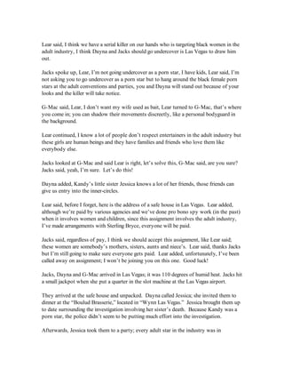 Lear said, I think we have a serial killer on our hands who is targeting black women in the
adult industry, I think Dayna and Jacks should go undercover is Las Vegas to draw him
out.

Jacks spoke up, Lear, I’m not going undercover as a porn star, I have kids, Lear said, I’m
not asking you to go undercover as a porn star but to hang around the black female porn
stars at the adult conventions and parties, you and Dayna will stand out because of your
looks and the killer will take notice.

G-Mac said, Lear, I don’t want my wife used as bait, Lear turned to G-Mac, that’s where
you come in; you can shadow their movements discreetly, like a personal bodyguard in
the background.

Lear continued, I know a lot of people don’t respect entertainers in the adult industry but
these girls are human beings and they have families and friends who love them like
everybody else.

Jacks looked at G-Mac and said Lear is right, let’s solve this, G-Mac said, are you sure?
Jacks said, yeah, I’m sure. Let’s do this!

Dayna added, Kandy’s little sister Jessica knows a lot of her friends, those friends can
give us entry into the inner-circles.

Lear said, before I forget, here is the address of a safe house in Las Vegas. Lear added,
although we’re paid by various agencies and we’ve done pro bono spy work (in the past)
when it involves women and children, since this assignment involves the adult industry,
I’ve made arrangements with Sterling Bryce, everyone will be paid.

Jacks said, regardless of pay, I think we should accept this assignment, like Lear said;
these women are somebody’s mothers, sisters, aunts and niece’s. Lear said, thanks Jacks
but I’m still going to make sure everyone gets paid. Lear added, unfortunately, I’ve been
called away on assignment; I won’t be joining you on this one. Good luck!

Jacks, Dayna and G-Mac arrived in Las Vegas; it was 110 degrees of humid heat. Jacks hit
a small jackpot when she put a quarter in the slot machine at the Las Vegas airport.

They arrived at the safe house and unpacked. Dayna called Jessica; she invited them to
dinner at the “Boulud Brasserie,” located in “Wynn Las Vegas.” Jessica brought them up
to date surrounding the investigation involving her sister’s death. Because Kandy was a
porn star, the police didn’t seem to be putting much effort into the investigation.

Afterwards, Jessica took them to a party; every adult star in the industry was in
 