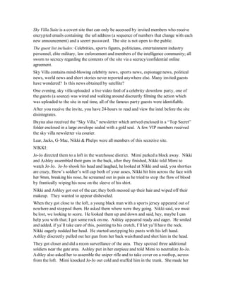 Sky Villa Suite is a covert site that can only be accessed by invited members who receive
encrypted emails containing the url address (a sequence of numbers that change with each
new announcement) and a secret password. The site is not open to the public.
The guest list includes: Celebrities, sports figures, politicians, entertainment industry
personnel, elite military, law enforcement and members of the intelligence community; all
sworn to secrecy regarding the contents of the site via a secrecy/confidential online
agreement.
Sky Villa contains mind-blowing celebrity news, sports news, espionage news, political
news, world news and short stories never reported anywhere else. Many invited guests
have wondered? Is this news obtained by satellite?
One evening, sky villa uploaded a live video feed of a celebrity downlow party, one of
the guests (a source) was wired and walking around discreetly filming the action which
was uploaded to the site in real time, all of the famous party guests were identifiable.
After you receive the invite, you have 24-hours to read and view the intel before the site
disintegrates.
Dayna also received the “Sky Villa,” newsletter which arrived enclosed in a “Top Secret”
folder enclosed in a large envelope sealed with a gold seal. A few VIP members received
the sky villa newsletter via courier.
Lear, Jacks, G-Mac, Nikki & Phelps were all members of this secretive site.
NIKKI:
Jo-Jo directed them to a loft in the warehouse district. Mimi parked a block away. Nikki
and Ashley assembled their guns in the back, after they finished, Nikki told Mimi to
watch Jo-Jo. Jo-Jo shook his head and laughed, he looked at Nikki and said, you shorties
are crazy, Brew’s soldier’s will cap both of your asses, Nikki hit him across the face with
her 9mm, breaking his nose, he screamed out in pain as he tried to stop the flow of blood
by frantically wiping his nose on the sleeve of his shirt.
Nikki and Ashley got out of the car; they both messed up their hair and wiped off their
makeup. They wanted to appear disheveled.
When they got close to the loft, a young black man with a sports jersey appeared out of
nowhere and stopped them. He asked them where were they going. Nikki said, we must
be lost, we looking to score. He looked them up and down and said, hey, maybe I can
help you with that; I got some rock on me. Ashley appeared ready and eager. He smiled
and added, if ya’ll take care of this, pointing to his crotch, I’ll let ya’ll have the rock.
Nikki eagerly nodded her head. He started unzipping his pants with his left hand.
Ashley discreetly pulled out her gun from her back waistband and shot him in the head.
They got closer and did a recon surveillance of the area. They spotted three additional
soldiers near the gate area. Ashley put in her earpiece and told Mimi to neutralize Jo-Jo.
Ashley also asked her to assemble the sniper rifle and to take cover on a rooftop, across
from the loft. Mimi knocked Jo-Jo out cold and stuffed him in the trunk. She made her
 