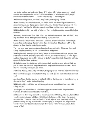 way to the rooftop and took out a Blaser R-93 sniper rifle (with a suppressor) which
featured interchangeable barrels in 17 different calibers. If Mimi wounded 17 people,
ballistics would indicate that 17 victims were shot by 17 different guns.
When she was in position, she told Ashley, ‘let’s get this party started!’
Within seconds, one man went down, the others pulled out their weapons and looked
around nervously and then a second man went down. The third man screamed out, ‘we
under attack,’ and then he fell to the ground with blood gushing from a head wound.
Nikki looked at Ashley and said, let’s hurry. They rushed through the gate and bolted up
the stairs.
When they arrived at the front door, Nikki put her head close to the door; she didn’t hear
any movement inside. She signaled for Ashley to pick the lock.
Within minutes, they were in. They saw a stairwell. Both women took off their high-
heeled shoes and crept up the stairwell in their stocking feet. They heard a TV in the
distance as they silently walked up the stairs.
They got to an open bedroom door and cautiously peered inside. They saw Brew and
Kathy sleeping peacefully as the TV blared in the background.
Nikki signaled for Ashley to go on Kathy’s side of the bed as she retrieved her gun from
her front waistband. She whispered, she’s out of it, try and carry her out of here, if you
need my help, signal me. Ashley tiptoed to Kathy’s side of the bed; she got her half way
out the bed when Brew woke up.
He looked around sleepishly and said, what the fuck is going on here; who the fuck are
you b**ches? He retrieved his gun from under his pillow and aimed it at Nikki. Nikki
stepped forward, pointing her gun at him.
Nikki said, Ashley, take Kathy out of here, I’m going to deal with this motherfucka alone!
Brew shouted, fuck you, he looked at Ashley and said, put her back in this bed or I’ll kill
you!
Just then, Nikki shot the gun out of his hand, it fell to the floor, out of sight; Brew was so
shocked he didn’t notice his hand bleeding.
Nikki told Ashley, tell Mimi and tell her to pull the car around front, hurry up, take
Kathy and go!
Ashley gave the instructions to Mimi and dragged an unconscious Kathy out of the
bedroom, down the stairs and out the front door.
Nikki stared at Brew long and hard; he stared back without blinking. She said, before I kill
you, let me introduce myself, I am Nikki Campbell, Kathy’s older sister. He said, so
fucking what! That don’t make us family, I’m still going to have your assed killed! You
got balls coming into my motherfuckin crib and trying to stronghold me, do you know
who the fuck I am? I run this fuckin city! Brew called out for his boys, Brick, Tony,
where ya’ll at?
 