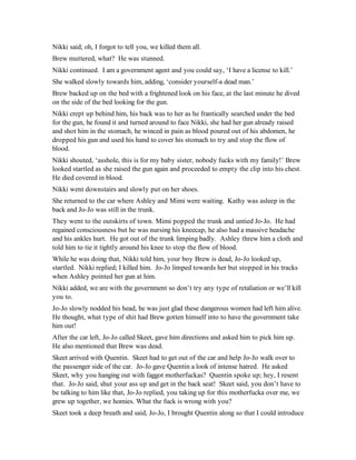 Nikki said; oh, I forgot to tell you, we killed them all.
Brew muttered, what? He was stunned.
Nikki continued. I am a government agent and you could say, ‘I have a license to kill.’
She walked slowly towards him, adding, ‘consider yourself-a dead man.’
Brew backed up on the bed with a frightened look on his face, at the last minute he dived
on the side of the bed looking for the gun.
Nikki crept up behind him, his back was to her as he frantically searched under the bed
for the gun, he found it and turned around to face Nikki, she had her gun already raised
and shot him in the stomach, he winced in pain as blood poured out of his abdomen, he
dropped his gun and used his hand to cover his stomach to try and stop the flow of
blood.
Nikki shouted, ‘asshole, this is for my baby sister, nobody fucks with my family!’ Brew
looked startled as she raised the gun again and proceeded to empty the clip into his chest.
He died covered in blood.
Nikki went downstairs and slowly put on her shoes.
She returned to the car where Ashley and Mimi were waiting. Kathy was asleep in the
back and Jo-Jo was still in the trunk.
They went to the outskirts of town. Mimi popped the trunk and untied Jo-Jo. He had
regained consciousness but he was nursing his kneecap, he also had a massive headache
and his ankles hurt. He got out of the trunk limping badly. Ashley threw him a cloth and
told him to tie it tightly around his knee to stop the flow of blood.
While he was doing that, Nikki told him, your boy Brew is dead, Jo-Jo looked up,
startled. Nikki replied; I killed him. Jo-Jo limped towards her but stopped in his tracks
when Ashley pointed her gun at him.
Nikki added, we are with the government so don’t try any type of retaliation or we’ll kill
you to.
Jo-Jo slowly nodded his head, he was just glad these dangerous women had left him alive.
He thought, what type of shit had Brew gotten himself into to have the government take
him out!
After the car left, Jo-Jo called Skeet, gave him directions and asked him to pick him up.
He also mentioned that Brew was dead.
Skeet arrived with Quentin. Skeet had to get out of the car and help Jo-Jo walk over to
the passenger side of the car. Jo-Jo gave Quentin a look of intense hatred. He asked
Skeet, why you hanging out with faggot motherfuckas? Quentin spoke up; hey, I resent
that. Jo-Jo said, shut your ass up and get in the back seat! Skeet said, you don’t have to
be talking to him like that, Jo-Jo replied, you taking up for this motherfucka over me, we
grew up together, we homies. What the fuck is wrong with you?
Skeet took a deep breath and said, Jo-Jo, I brought Quentin along so that I could introduce
 
