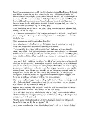 him to you, since you are my best friend, I was hoping you would understand. Jo-Jo said,
man, I heard rumors that you were spotted leaving a gay club with a queen who had
blonde eyebrows, swishing his ass all over the sidewalk, hell naw, this is something I will
never understand, I had no clue. How in the hell your become so weak, man? And your
boy look like a clown you met at the Ronald McDonald house, he look like a cross
between Moms Mabley and Grandpa Munster. Quentin screamed, fuck you! And I’m
not a queen and I don’t swish my ass, so stop lying.
Skeet interrupted, but this is who I am, Jo-Jo! I need you to accept this! Quentin urged
him on, ‘you tell him baby!’
Jo-Jo glared at Quentin and told Skeet, tell your busted wife to shout up! And you need
to stop acting like a drama queen. I also need you to take me to Big Ed’s so he can take
this bullet out.
Skeet screamed, we ain’t through talking about this!
Jo-Jo said, aiight, we will talk about this shit later but there is something you need to
know, you ain’t gonna believe this shit, Skeet asked, what shit?
Three girls killed Brew; Skeet said, are you serious? Jo-Jo said, yeah, my thoughts
exactly, they weren’t even associated with the game, said they were with the government
but I don’t know, somebody must have taken out a contract on Brew’s ass and brought in
some out of town hitters. Skeet added, if the government is watching us, it’s time to roll
out.
Jo-Jo added, hell, I might take over where Brew left off and become the new kingpin and
since you into this gay shit, I been thinking, maybe we should find a way to make money
off your sick shit, maybe you can start running male hustlers and we can open up a party
promotions wing that caters to downlow men, they can pay big money to come together
and do their perverted shit, the ones got AIDS and use the steroids with their meds, we
can pay them for their roids and resell them to bodybuilders. We can also open up a
underground ‘downlow’ brothel and gay gentlemen clubs featuring male strippers, call
boys, and go-go boys, we might as well put your sickness to use.
Skeet screamed, I don’t appreciate you calling my lifestyle ‘a sickness and sick perverted
shit!’ Jo-Jo said, I didn’t mean no harm, man, this is a lot to ingest, you too sensitive
over this shit, give a brotha time, it’s all good!
Quentin perked up in the back and asked, sounds like ya’ll into some illegal shit! I don’t
know if I’m down with that! They ignored him and kept talking.
Jo-Jo said, Skeet, you should have seen them shorties, I don’t know what they feeding
chicks nowadays but those girls were no joke. Skeet asked, did they do that to your knee
and your nose? Jo-Jo said, yes!
Quentin roared with laughter and said, it figures, three girls fucked your fake gangsta
homophobitch ass up. Ha, ha, ha. You ain’t shit !
Jo-Jo turned around angrily to face Quentin, faggot didn’t I tell you to shut the hell up!
 
