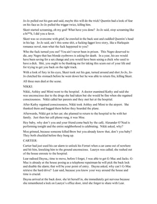 Jo-Jo pulled out his gun and said, maybe this will do the trick! Quentin had a look of fear
on his face as Jo-Jo pulled the trigger twice, killing him.
Skeet started screaming, oh my god! What have you done? Jo-Jo said, stop screaming like
a bi**h, I did you a favor.
Skeet was so overcome with grief, he crawled in the back seat and cuddled Quentin’s head
in his lap. Jo-Jo said, ain’t this some shit, a fucking faggot love story, like a Harlequin
romance novel, man what the fuck happened to you?
Who the fuck turned you out? You ain’t never been in prison. This Negro deserved to
die, any Negro that has blonde eyebrows is asking for death. In a year, his ass would
have been saving for a sex change and you would have been sexing a chick who used to
have a dick. Shit, you ought to be thanking me for taking this scum out of your life and
for trying to get you back on the right track.
With a look of fury in his eyes, Skeet took out his gun, turned around and shot Jo-Jo, Jo-
Jo clutched his stomach before he went down but he was able to return fire, killing Skeet.
All three men died at the scene.
NIKKI:
Nikki, Ashley and Mimi went to the hospital. A doctor examined Kathy and said she
was unconscious due to the drugs she had taken but she would be fine when she regained
consciousness. Nikki called her parents and they met her at the hospital.
After Kathy regained consciousness, Nikki took Ashley and Mimi to the airport. She
thanked them and hugged them before they boarded the plane.
Afterwards, Nikki got in her car; she planned to return to the hospital to be with her
family. Just then her cell phone rung, it was Moe.
Hey baby, why don’t you and your friend come back by the café, Alexander O’Neal is
performing tonight and the entire neighborhood is celebrating. Nikki asked, why?
Moe grinned, because someone killed Brew but you already know that, don’t you baby?
They both chuckled before they hung up.
CARTIER:
Cartier had just used his car alarm to unlock his Ferrari when a car came out of nowhere
and hit him, knocking him to the ground unconscious. Lauryn was called; she rushed out
of the house enroute to the hospital.
Lear radioed Dayna,; time to move, before I forget, I was able to get G-Mac and Jacks. G-
Mac is already at the house posing as a telephone repairman-he will pick the back lock
and disable the alarm; that will be your point of entry. Dayna asked, why can’t G-Mac
retrieve the hard drive? Lear said, because you know your way around the house and
time is crucial.
Dayna arrived at the back door, she let herself in, she immediately got nervous because
she remembered a lock on Lauryn’s office door, intel she forgot to share with Lear.
 