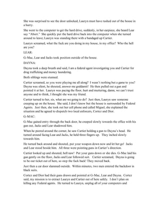 She was surprised to see the door unlocked, Lauryn must have rushed out of the house in
a hurry.
She went to the computer to get the hard drive, suddenly, in her earpiece, she heard Lear
say “Abort.” She quickly put the hard drive back into the computer when she turned
around to leave; Lauryn was standing there with a bandaged up Cartier.
Lauryn screamed, what the fuck are you doing in my house, in my office? Who the hell
are you?
LEAR:
G-Mac, Lear and Jacks took position outside of the house.
DAYNA:
Dayna took a deep breath and said, I am a federal agent investigating you and Cartier for
drug trafficking and money laundering.
Both siblings were stunned.
Cartier screamed, so you were playing me all along? I wasn’t nothing but a game to you?
Dayna was silent, he shouted, answer me goddamit! He then pulled out a gun and
pointed it at her. Lauryn was pacing the floor, hurt and muttering, damn, we can’t trust
anyone and to think, I thought she was my friend.
Cartier turned to her, sis, what are we going to do? Just then, Lauryn saw someone
creeping up on the house. She said, I don’t know but the house is surrounded by Federal
Agents. Just then, she took out her cell phone and called Miguel, she explained the
situation and he agreed to dispatch two local enforcers, Cortez and Dior.
G-MAC:
G-Mac gained entry through the back door, he creeped slowly towards the office with his
gun out, Jacks and Lear shadowed him.
When he peered around the corner, he saw Cartier holding a gun to Dayna’s head. He
turned around facing Lear and Jacks, he held three fingers up. They inched slowly
towards him.
He turned back around and shouted, put your weapon down now and let her go! Jacks
and Lear stood beside him. All three were pointing guns in Cartier’s direction.
Cartier looked up and shouted, hell naw! Put your guns down or she dies. G-Mac laid his
gun gently on the floor, Jacks and Lear followed suit. Cartier screamed, Dayna is going
to be our ticket out of here, so step the fuck back! They moved back.
Just then a car door slammed outside. Within minutes, two men entered the backdoor in
black suits.
Cortez and Dior had their guns drawn and pointed at G-Mac, Lear and Dayna. Cortez
said, my mission is to extract Lauryn and Cartier out of here safely. I don’t plan on
killing any Federal agents. He turned to Lauryn, unplug all of your computers and
 