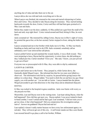 anything else of value and take them out to the car.
Lauryn did as she was told and took everything out to the car.
When Lauryn was finished, she returned to the room and started whispering to Cartier,
Dior and Cortez. They decided to take Dayna along for insurance. They started inching
backwards towards the door, Cartier, Cortez and Dior still had their guns pointed at G-
Mar, Lear and Jacks.
Before they made it out the door, suddenly, G-Mac pulled out a gun from the small of his
back and said, stop right there! Cortez turned around and fired, hitting G-Mac, he went
down.
Jacks screamed no! She returned fire, killing Cortez, Dayna was in Dior’s sight of vision,
he pointed the gun at her, at the last second, Cartier stepped in front, taking the bullet for
her.
Lauryn screamed and ran to her brother while Jacks ran to G-Mac. G-Mac was barely
breathing as Jacks and Lear tried to do CPR, Jacks screamed, somebody call an
ambulance, now! Lear retrieved her cell phone.
Lauryn pulled Cartier up and examined the wound; luckily, it was a flesh wound. They
were preparing to leave, Dayna had the opportunity to arrest them, she did nothing as
they walked past her, Cartier mouthed ‘I love you.’ She said, ‘I know, you just proved
it, get out of here!
Everyone was so preoccupied with G-Mac, they were able to slip by undetected.
LAURYN & CARTIER:
Lauryn and Cartier ran to the Ferrari. They jumped in, while Cartier drove, she
frantically dialed Miquel Lopez. She informed him that his two men were killed in a
shoot-out. The information took him by surprise, he paused before giving Lauryn the
address to a chop shop. Miquel added, ‘You need to ditch the car and have my guy Omar
supply you with another car.’ Let me talk to Cartier. Lauryn handed him the phone.
Miquel proceeded to give him directions to the chop shop and an abandoned shipyard.
DAYNA:
G-Mac was rushed to the hospital in grave condition. Jacks was frantic with worry as
she prayed over him.
Meanwhile, Lear and Dayna were in the waiting room. Lear kept asking Dayna, what the
hell happened? How did they get past you. Dayna replied, I was never trained in hand-
to-hand combat, I wasn’t armed and he had a gun. Lear screamed, “I did not train you to
get too close, it that what happened? Did you compromise this investigation and go
native? Answer me goddamit! Dayna lied and said no!
Lear replied, it doesn’t really matter because we have every law enforcement agency on
red alert. They will never get out of this city. A red Ferrari stands out like a sore thumb.
Lear excused herself to go place a call to her brother, William.
 
