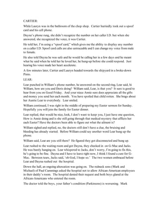 CARTIER:
While Lauryn was in the bathroom of the chop shop. Cartier hurriedly took out a spoof
card and his cell phone.
Dayna’s phone rung, she didn’t recognize the number on her caller I.D. but when she
answered, she recognized the voice, it was Cartier.
He told her, I’m using a “spoof card,” which gives me the ability to display any number
on a caller I.D. Spoof card calls are also untraceable and I can change my voice from male
to female.
He also told Dayna he was safe and he would be calling her in a few days and he meant
what he said when he told her he loved her, he hung-up before she could respond. Just
hearing his voice made her heart accelerate.
A few minutes later, Cartier and Lauryn headed towards the shipyard in a broke-down
Pinto.
LEAR:
Lear punched in William’s phone number, he answered on the second ring, Lear said, hi
William, how are you and Doris doing? William said, Lear, is that you? It sure is good to
hear from you on Good Friday. And your niece Annie sure does appreciate all the gifts
and money you send her each month. You have spoiled that child rotten. She brags about
her Auntie Lear to everybody. Lear smiled.
William continued, I was right in the middle of preparing my Easter sermon for Sunday.
Hopefully you will join the family for Easter dinner.
Lear replied, that would be nice, look, I don’t want to keep you, I just have one question,
How is Annie doing and is she still going through that medical mystery that afflicts her
each Easter? Have the doctors been able to figure out what the ailment is?
William sighed and replied, no, the doctors still don’t have a clue, the bruising and
bleeding has already started. Before William could say another word Lear hung up the
phone.
William said, Lear are you still there? He figured they got disconnected and hung up.
Lear rushed to the waiting room and got Dayna, they checked in on G-Mac and Jacks.
He was barely hanging on. Lear whispered to Jacks, don’t worry, I’m going to fix this,
he’s going to be fine. Dayna and I have to leave right now, I think I found a cure for G-
Mac. Between tears, Jacks said, ‘oh God, I hope so.’ The two women embraced before
Lear and Dayna rushed out the hospital.
Down the hall, an ongoing altercation was going on. The redneck sons (Mark and
Michael) of Paul Cummings asked the hospital not to allow African-American employees
in their daddy’s room. The hospital denied their request and both boys glared at the
African-Americans who entered the room.
The doctor told the boys, your father’s condition (Parkinsons) is worsening. Mark
 