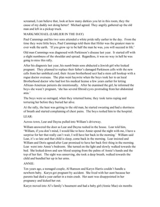 screamed, I can believe that, look at how many darkies you let in this room, they the
cause of my daddy not doing better! Michael agreed. They angrily gathered up the old
man and left in a pickup truck.
MARK/MICHAEL (EARLIER IN THE DAY)
Paul Cummings and his two sons attended a white pride rally earlier in the day. From the
time they were little boys, Paul Cummings told them that Hitler was the greatest man to
ever walk the earth. ‘If you grow up to be half the man he was, you will succeed in life.’
Old man Cummings was diagnosed with Parkinson’s disease last year. It started off with
a slight numbness of the shoulder and spread. Regardless, it was no way in hell he was
going to miss this rally.
After his diagnosis last year, his numb brain sons abducted a Jewish girl who looked
pregnant. They planned to replace their father’s damaged Parkinson cells with the new
cells from her umbilical cord, their Aryan brotherhood sect had a stem cell hookup with a
rogue doctor overseas. The plan went haywire when the boys took her to an local
Brotherhood doctor who had lost his medical license a few years earlier for letting
African-American patients die intentionally. After he examined the girl, he informed the
boys she wasn’t pregnant, ‘she has several fibroid cysts protruding from her abdominal
area.’
The boys were so outraged, when they returned home, they took turns raping and
torturing her before they buried her alive.
At the rally, the heat was getting to the old man, he started sweating and had a shortness
of breath and started complaining of chest pains. The boys rushed him to the hospital.
LEAR:
Across town, Lear and Dayna pulled into William’s driveway.
William answered the door as Lear and Dayna rushed in the house. Lear told him,
‘William, if you don’t mind, I would like to have Annie spend the night with me, I have a
surprise for her that really can’t wait, I will have her back in the morning.’ William said
Lear, it’s so late and that child is sleep, come back in the morning. Lear insisted and
William and Doris agreed after Lear promised to have her back first thing in the morning.
Lear went into Annie’s bedroom. She turned on the light and slowly walked towards the
bed. She looked down and saw blood seeping from the palms of Annie’s hands and the
top of her feet. The sight was unnerving, she took a deep breath, walked towards the
child and bundled her up in her arms.
ANNIE:
Ten years ago, a teenaged couple, Al Ramson and Karyn Harris couldn’t handle a
newborn baby. Karyn got pregnant by accident. She lived with her aunt because her
parents had died a year earlier in a train crash. Her aunt was disappointed in her
pregnancy and kicked her out.
Karyn moved into Al’s family’s basement and had a baby girl (Annie Mae) six months
 
