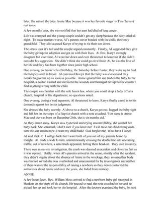 later. She named the baby Annie Mae because it was her favorite singer’s (Tina Turner)
real name.
A few months later, she was notified that her aunt had died of lung cancer.
Life was cramped and the young couple couldn’t get any sleep because the baby cried all
night. To make matters worse, Al’s parents never bonded with the child; their only
grandchild. They also accused Karyn of trying to tie their son down.
The stress took it’s toll and the couple argued constantly. Finally, Al suggested they give
the baby girl up for adoption and get on with their lives. At first, Karyn strongly
disagreed but over time, Al wore her down and even threatened to leave her if she didn’t
consider his suggestion. She didn’t think she could go on without Al, he was the love of
her life and they had been together since junior high school.
One evening, on Annie’s first birthday, the Saturday before Easter, they woke up to find
the baby covered in blood. Al convinced Karyn that the baby was cursed and they
needed to give her up as soon as possible. Annie ignored him and rushed the baby to the
hospital, a doctor washed and sterilized the wounds and bandaged her up but he couldn’t
find anything wrong with the child.
The couple was familiar with the safe haven law, where you could drop a baby off at a
church, hospital or fire department, no questions asked.
One evening, during a loud argument, Al threatened to leave, Karyn finally caved in to his
demands against her better judgement.
She dressed the baby warmly. Al drove to a church, Karyn got out, hugged the baby tight
and left her on the steps of a Baptist church with a note attached, ‘Her name is Annie
Mae and she was born on December 24th, she is six months old.’
As they drove away, Karyn was hysterical and crying uncontrollably, she wanted her
baby back. She screamed, I don’t care if you leave me! I will raise our child on my own,
turn this car around now, I want my child back! God forgive me! What have I done?
Al said, fuck it! I will go back but I want both of you out of my parents home by
tonight. Al made a wide U-turn, unintentionally crossing the double line into oncoming
traffic, out of nowhere, a semi truck appeared, hitting them head-on. They died instantly.
There was an on-site investigation, the crash was deemed an accident and closed as fast as
it was opened. Oddly, when Al’s parents arrived at the scene, shortly after the accident,
they didn’t inquire about the absence of Annie in the wreckage, they assumed her body
was burned so bad-she was overlooked and unaccounted for by investigators and neither
of them wanted the responsibility of raising a newborn so they never contacted the
authorities about Annie and over the years, she faded from memory.
ANNIE
A few hours later, Rev. William Moss arrived to find a newborn baby girl wrapped in
blankets on the steps of his church. He paused to read the note attached to her and he
picked her up and took her to the hospital. After the doctors examined the baby, he took
 