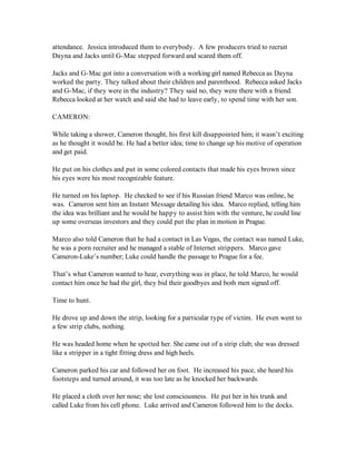 attendance. Jessica introduced them to everybody. A few producers tried to recruit
Dayna and Jacks until G-Mac stepped forward and scared them off.

Jacks and G-Mac got into a conversation with a working girl named Rebecca as Dayna
worked the party. They talked about their children and parenthood. Rebecca asked Jacks
and G-Mac, if they were in the industry? They said no, they were there with a friend.
Rebecca looked at her watch and said she had to leave early, to spend time with her son.

CAMERON:

While taking a shower, Cameron thought, his first kill disappointed him; it wasn’t exciting
as he thought it would be. He had a better idea; time to change up his motive of operation
and get paid.

He put on his clothes and put in some colored contacts that made his eyes brown since
his eyes were his most recognizable feature.

He turned on his laptop. He checked to see if his Russian friend Marco was online, he
was. Cameron sent him an Instant Message detailing his idea. Marco replied, telling him
the idea was brilliant and he would be happy to assist him with the venture, he could line
up some overseas investors and they could put the plan in motion in Prague.

Marco also told Cameron that he had a contact in Las Vegas, the contact was named Luke,
he was a porn recruiter and he managed a stable of Internet strippers. Marco gave
Cameron-Luke’s number; Luke could handle the passage to Prague for a fee.

That’s what Cameron wanted to hear, everything was in place, he told Marco, he would
contact him once he had the girl, they bid their goodbyes and both men signed off.

Time to hunt.

He drove up and down the strip, looking for a particular type of victim. He even went to
a few strip clubs, nothing.

He was headed home when he spotted her. She came out of a strip club; she was dressed
like a stripper in a tight fitting dress and high heels.

Cameron parked his car and followed her on foot. He increased his pace, she heard his
footsteps and turned around, it was too late as he knocked her backwards.

He placed a cloth over her nose; she lost consciousness. He put her in his trunk and
called Luke from his cell phone. Luke arrived and Cameron followed him to the docks.
 