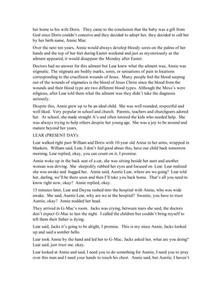 her home to his wife Doris. They came to the conclusion that the baby was a gift from
God since Doris couldn’t conceive and they decided to adopt her, they decided to call her
by her birth name, Annie Mae.
Over the next ten years, Annie would always develop bloody sores on the palms of her
hands and the top of her feet during Easter weekend and just as mysteriously as the
ailment appeared, it would disappear the Monday after Easter.
Doctors had no answer for this ailment but Lear knew what the ailment was, Annie was
stigmatic. The stigmata are bodily marks, sores, or sensations of pain in locations
corresponding to the crucifixion wounds of Jesus. Many people feel the blood seeping
out of the wounds of stigmatics is the blood of Jesus Christ since the blood from the
wounds and their blood type are two different blood types. Although the Moss’s were
religious, after Lear told them what the ailment was they didn’t take the diagnosis
seriously.
Despite this, Annie grew up to be an ideal child. She was well rounded, respectful and
well liked. Very popular in school and church. Parents, teachers and churchgoers adored
her. At school, she made straight A’s and often tutored the kids who needed help. She
was always trying to help others despite her young age. She was a joy to be around and
mature beyond her years.
LEAR (PRESENT DAY):
Lear walked right past William and Doris with 10-year old Annie in her arms, wrapped in
blankets. William said, Lear, I don’t feel good about this, have our child back tomorrow
morning. Lear replied, okay, you can count on it, I promise.
Annie woke up in the back seat of a car, she was sitting beside her aunt and another
woman was driving. She sleepishly rubbed her eyes and focused on Lear. Lear realized
she was awake and hugged her. Annie said, Auntie Lear, where are we going? Lear told
her, darling, we’ll be there soon and then I’ll take you back home. That’s all you need to
know right now, okay? Annie replied, okay.
15 minutes later, Lear and Dayna rushed into the hospital with Annie, who was wide
awake. She said, Auntie Lear, why are we at the hospital? Sweetie, you have to trust
Auntie, okay? Annie nodded her head.
They arrived in G-Mac’s room. Jacks was crying, between tears she said, the doctors
don’t expect G-Mac to last the night. I called the children but couldn’t bring myself to
tell them their father is dying.
Lear said, Jacks it’s going to be alright, I promise. This is my niece Annie, Jacks looked
up and said a somber hello.
Lear took Annie by the hand and led her to G-Mac, Jacks asked her, what are you doing?
Lear said, just trust me, okay.
Lear looked at Annie and said, I need you to do something for Auntie, I need you to pray
over this man and I need your hands to touch his chest. Annie said, but Auntie, I haven’t
 