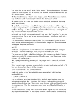 Lear asked him, are you crazy? We’re Federal Agents! The man then shot out the car tire
to show he meant business then he turned to Lear and said, I don’t care who you are, you
ain’t nothing but a n**er to me.
He then forced Annie out of Lear’s arms. He put a gun to Annie’s head as she cried out,
help me Auntie Lear! The man angrily told her, shut the fuck up, darkie!
He started walking backwards with his arm clasped around the child’s neck. He threw
Annie in a white van.
He sped off, Lear and Jacks fumbled for their guns, Lear realized she had left her gun in
her glove compartment and Jacks had left her gun at the crime scene in the chaos following
G-Mac’s shooting. As the van sped away, Lear noticed it didn’t have a license plate and
they couldn’t chase him because their tire was flat.
Jacks said, who the hell was that racist asshole? Lear said, I don’t know but I’ve seen him
somewhere before. Dayna said, try and remember because my gut tells me, Annie is in a
world of trouble.
Lear buried her head in her hands and said, what kind of trouble have I gotten my niece
into? William and Doris are going to be furious with me. Dayna and Jacks consoled her,
assuring her, everything will be okay.
ANNIE:
Mark took a swig from a can of beer and looked back at a frightened Annie. Stop your
crying gal. I saw that ‘black magic’ show you put on in that hospital room.
You gonna cure my Daddy of Parkinson’s disease. Shit, after you cure daddy, I’m going
to pimp you out for big money to cure sick folks all over the world like a young voodoo
priestess with healing powers.
Hell, I got big moneymaking plans for you. I’m going to make a fortune off your black
ass.
When you can’t make us no more money and when we get tired of raping you, hell, we’ll
bury you alive out back like we did that other girl.
Annie sat frozen with a look of fear on her face.
Mark took another swig of beer, wiped his mouth with the back of his hand and
continued driving.
LAURYN & CARTIER:
Lauryn and Cartier were on an abandoned ship. Suddenly, they heard the sound of a
helicopter approaching. They looked up. The chopper was headed towards them. It
landed on the deck of the ship. They rushed to the chopper, inside, sat Miquel Lopez in
the passenger seat. After they were safely seated in the back, Miquel told the pilot to
take off.
Miquel turned around, facing Lauryn and Cartier. ‘All the airports and train stations are
crawling with Federal agents, so, we’re going to land at a friend’s house. He’s a wealthy
 