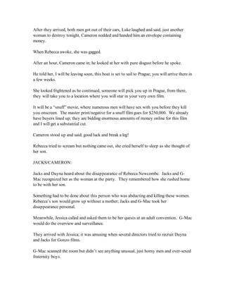 After they arrived, both men got out of their cars, Luke laughed and said, just another
woman to destroy tonight, Cameron nodded and handed him an envelope containing
money.

When Rebecca awoke, she was gagged.

After an hour, Cameron came in; he looked at her with pure disgust before he spoke.

He told her, I will be leaving soon, this boat is set to sail to Prague; you will arrive there in
a few weeks.

She looked frightened as he continued, someone will pick you up in Prague, from there,
they will take you to a location where you will star in your very own film.

It will be a “snuff” movie, where numerous men will have sex with you before they kill
you onscreen. The master print/negative for a snuff film goes for $250,000. We already
have buyers lined up; they are bidding enormous amounts of money online for this film
and I will get a substantial cut.

Cameron stood up and said; good luck and break a leg!

Rebecca tried to scream but nothing came out, she cried herself to sleep as she thought of
her son.

JACKS/CAMERON:

Jacks and Dayna heard about the disappearance of Rebecca Newcombe. Jacks and G-
Mac recognized her as the woman at the party. They remembered how she rushed home
to be with her son.

Something had to be done about this person who was abducting and killing these women.
Rebecca’s son would grow up without a mother; Jacks and G-Mac took her
disappearance personal.

Meanwhile, Jessica called and asked them to be her quests at an adult convention. G-Mac
would do the overview and surveillance.

They arrived with Jessica; it was amusing when several directors tried to recruit Dayna
and Jacks for Gonzo films.

G-Mac scanned the room but didn’t see anything unusual, just horny men and over-sexed
fraternity boys.
 