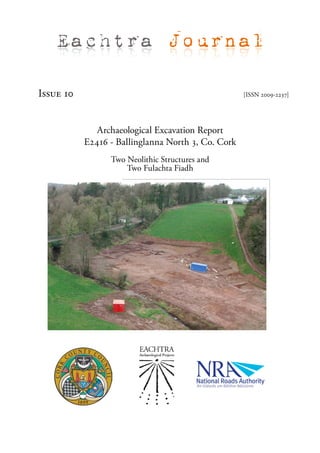 Eachtra Journal

Issue 10                                            [ISSN 2009-2237]




              Archaeological Excavation Report
           E2416 - Ballinglanna North 3, Co. Cork
                 Two Neolithic Structures and
                     Two Fulachta Fiadh
 