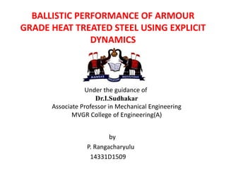 BALLISTIC PERFORMANCE OF ARMOUR
GRADE HEAT TREATED STEEL USING EXPLICIT
DYNAMICS
by
P. Rangacharyulu
14331D1509
Under the guidance of
Dr.I.Sudhakar
Associate Professor in Mechanical Engineering
MVGR College of Engineering(A)
 