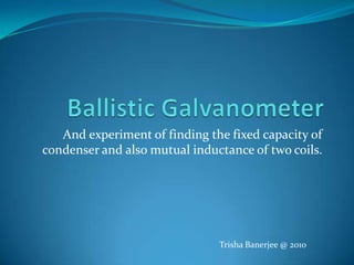 Ballistic Galvanometer And experiment of finding the fixed capacity of condenser and also mutual inductance of two coils. Trisha Banerjee @ 2010 