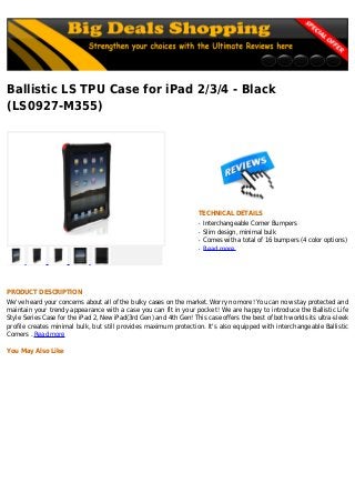 Ballistic LS TPU Case for iPad 2/3/4 - Black
(LS0927-M355)
TECHNICAL DETAILS
Interchangeable Corner Bumpersq
Slim design, minimal bulkq
Comes with a total of 16 bumpers (4 color options)q
Read moreq
PRODUCT DESCRIPTION
We've heard your concerns about all of the bulky cases on the market. Worry no more! You can now stay protected and
maintain your trendy appearance with a case you can fit in your pocket! We are happy to introduce the Ballistic Life
Style Series Case for the iPad 2, New iPad(3rd Gen) and 4th Gen! This case offers the best of both worlds its ultra-sleek
profile creates minimal bulk, but still provides maximum protection. It's also equipped with interchangeable Ballistic
Corners . Read more
You May Also Like
 