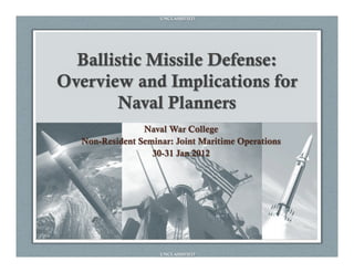 UNCLASSIFIED




  Ballistic Missile Defense:
Overview and Implications for
        Naval Planners
                Naval War College
  Non-Resident Seminar: Joint Maritime Operations
                  30-31 Jan 2012




                    UNCLASSIFIED
 