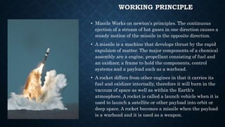 WORKING PRINCIPLE
• Missile Works on newton’s principles. The continuous
ejection of a stream of hot gases in one direction causes a
steady motion of the missile in the opposite direction.
• A missile is a machine that develops thrust by the rapid
expulsion of matter. The major components of a chemical
assembly are a engine, propellant consisting of fuel and
an oxidizer, a frame to hold the components, control
systems and a payload such as a warhead.
• A rocket differs from other engines in that it carries its
fuel and oxidizer internally, therefore it will burn in the
vacuum of space as well as within the Earth's
atmosphere. A rocket is called a launch vehicle when it is
used to launch a satellite or other payload into orbit or
deep space. A rocket becomes a missile when the payload
is a warhead and it is used as a weapon.
 