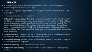 FUSION
• It includes those devices and arrangements that cause the missile's payload to
function in proper relation to the target.
• There are two general types of fuzes used in guided missiles •proximity fuzes and
contact fuzes.
• Some common methods of fusing are:-
• 1) Radio frequency sensing : The shell contains a micro transmitter which uses the
shell body as an antenna and emits a continuous wave of roughly 180–220 MHz. As
the shell approaches a reflecting object, an interference pattern is created. This
causes a small oscillation of the radiated power and consequently the oscillator
supply current of about 200–800 Hz, the Doppler frequency. This signal is sent
through a band pass filter , amplified, and triggers the detonation when it exceeds a
given amplitude
• 2) Optical sensing : Based on the use of petoscope which is an optoelectronic device
for detecting small, distant objects such as flying aircraft.
• 3) Magnetic sensing : only be applied to detect huge masses of iron such as ships. It
is used in mines and torpedoes.
• 4) Acoustic sensing : used a microphone in a missile.
• 5) Pressure wave sensing : are able to detect the pressure wave of a ship passing
overhead.
 