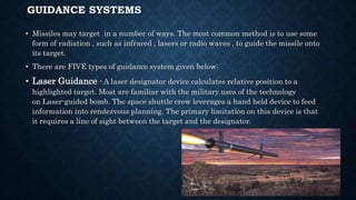GUIDANCE SYSTEMS
• Missiles may target in a number of ways. The most common method is to use some
form of radiation , such as infrared , lasers or radio waves , to guide the missile onto
its target.
• There are FIVE types of guidance system given below:
• Laser Guidance - A laser designator device calculates relative position to a
highlighted target. Most are familiar with the military uses of the technology
on Laser-guided bomb. The space shuttle crew leverages a hand held device to feed
information into rendezvous planning. The primary limitation on this device is that
it requires a line of sight between the target and the designator.
 