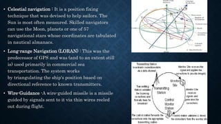 • Celestial navigation : It is a position fixing
technique that was devised to help sailors. The
Sun is most often measured. Skilled navigators
can use the Moon, planets or one of 57
navigational stars whose coordinates are tabulated
in nautical almanacs.
• Long-range Navigation (LORAN) : This was the
predecessor of GPS and was (and to an extent still
is) used primarily in commercial sea
transportation. The system works
by triangulating the ship's position based on
directional reference to known transmitters.
• Wire-Guidance -A wire-guided missile is a missile
guided by signals sent to it via thin wires reeled
out during flight.
 