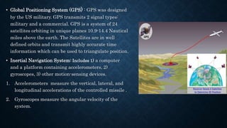 • Global Positioning System (GPS) : GPS was designed
by the US military. GPS transmits 2 signal types:
military and a commercial. GPS is a system of 24
satellites orbiting in unique planes 10.9-14.4 Nautical
miles above the earth. The Satellites are in well
defined orbits and transmit highly accurate time
information which can be used to triangulate position.
• Inertial Navigation System: Includes 1) a computer
and a platform containing accelerometers, 2)
gyroscopes, 3) other motion-sensing devices.
1. Accelerometers measure the vertical, lateral, and
longitudinal accelerations of the controlled missile .
2. Gyroscopes measure the angular velocity of the
system.
 