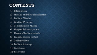 CONTENTS
1) Introduction
2) Missiles and their classification
3) Ballistic Missiles
4) Working Principle
5) Components of Missile
6) Weapon delivery system
7) Phases of ballistic missile
8) Ballistic missile control
9) Guidance laws
10) Ballistic intercept
11) Conclusion
12) References
 