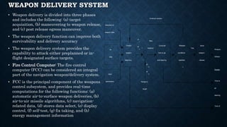 WEAPON DELIVERY SYSTEM
• Weapon delivery is divided into three phases
and includes the following: (a) target
acquisition, (b) maneuvering to weapon release,
and (c) post release egress maneuver.
• The weapon delivery function can improve both
survivability and delivery accuracy
• The weapon delivery system provides the
capability to attack either preplanned or in-
flight designated surface targets.
• Fire Control Computer: The fire control
computer (FCC) can be considered an integral
part of the navigation weapon/delivery system.
• FCC is the principal component of the weapons
control subsystem, and provides real-time
computations for the following functions: (a)
automatic air-to-surface weapon deliveries, (b)
air-to-air missile algorithms, (c) navigation-
related data, (d) stores data select, (e) display
control, (f) self-test, (g) fix taking, and (h)
energy management information
+
–
Predict
weapon
trajectory
Compute
time to go
and steering
Issue
weapon
release
Selection of
weapon data
NAV
parameters
Air
data
Release
conditions
satisfied
?
Weapon
release
Display
Time to
go
steering
Time of
Continue solution
Range to
target
R
x
R
y
Miss
distance
R
TX
R
TY
Yes
 