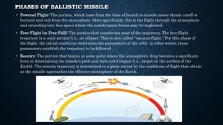PHASES OF BALLISTIC MISSILE
• Powered Flight: The portion, which lasts from the time of launch to missile motor thrust cutoff or
burnout and exit from the atmosphere. More specifically, this is the flight through the atmosphere
and extending into free space where the aerodynamic forces may be neglected.
• Free-Flight (or Free-Fall): The portion that constitutes most of the trajectory. The free-flight
trajectory is a conic section (i.e., an ellipse). This is also called “vacuum flight.” For this phase of
the flight, the initial conditions determine the parameters of the orbit; in other words, these
parameters establish the trajectory to be followed
• Reentry: The portion that begins at some point where the atmospheric drag becomes a significant
force in determining the missile’s path and lasts until impact (i.e., target on the surface of the
Earth). The reentry trajectory is determined to a great extent by the conditions of flight that obtain
as the missile approaches the effective atmosphere of the Earth.
 