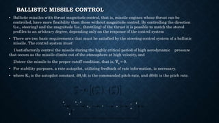 BALLISTIC MISSILE CONTROL
• Ballistic missiles with thrust magnitude control, that is, missile engines whose thrust can be
controlled, have more flexibility than those without magnitude control. By controlling the direction
(i.e., steering) and the magnitude (i.e., throttling) of the thrust it is possible to match the stored
profiles to an arbitrary degree, depending only on the response of the control system
• There are two basic requirements that must be satisfied by the steering control system of a ballistic
missile. The control system must:
1)satisfactorily control the missile during the highly critical period of high aerodynamic pressure
that occurs as the missile climbs out of the atmosphere at high velocity, and
2)steer the missile to the proper cutoff condition, that is, Vg = 0.
• For stability purposes, a rate autopilot, utilizing feedback of rate information, is necessary.
• where KT is the autopilot constant, dθc/dt is the commanded pitch rate, and dθ/dt is the pitch rate.
θ
–
+
K
T
T e
1
Is
c
θ θ
c
θ
·
θ
·
–
 