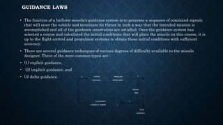 GUIDANCE LAWS
• The function of a ballistic missile’s guidance system is to generate a sequence of command signals
that will steer the vehicle and terminate its thrust in such a way that the intended mission is
accomplished and all of the guidance constraints are satisfied. Once the guidance system has
selected a course and calculated the initial conditions that will place the missile on this course, it is
up to the flight control and propulsion systems to obtain these initial conditions with sufficient
accuracy.
• There are several guidance techniques of various degrees of difficulty available to the missile
designer. Three of the more common types are :
• (1) explicit guidance,
• (2) implicit guidance, and
• (3) delta guidance. Vehicle
dynamics
Measured
vehicle state
Kalman
filter
Computation
( explicit or implicit )
Error
prediction
x
zu
 