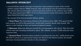 BALLISTIC INTERCEPT
• several ballistic missile intercept concepts have been proposed as part of the overall
ballistic missile defense (BMD) program. One such program was the midcourse concept.
The missile defense technologies pursued presently include (a) the airborne laser (ABL),
(b) the space-based laser (SBL), (c) the sea-based kinetic energy kill concept, and (d) the
space-based hit-to-kill experiment.
• the concept of the layered missile defense system.
1) Boost-Phase: The boost-phase defense is the airborne laser (ABL). This speed-of-light
laser system, as will be discussed later, would strike missiles shortly after launch. The
agency is also looking at other sea-based and ground systems.
2) Midcourse: Midcourse defenses include the exo-atmospheric kill vehicle. This hit-to kill
vehicle rams into incoming warheads in space. The collision, at some 15,000 miles per hour,
vaporizes both.
3) Terminal-Phase: Terminal-phase systems are perhaps the ones the public knows most.
The PAC-3 system is in operational testing now. Based on the Patriot system, the missile
intercepts incoming ballistic missiles in the atmosphere
 