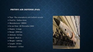 PRITHVI AIR DEFENSE (PAD)
 Type : Exo atmospheric anti ballistic missile
 Used by : Indian Army
 Manufacturer : DRDO
 In use from : 26 November 2006
 Engine : 2 stage
 Range : 2000 km
 Altitude : 8.0 km
 Speed : Mach 5
 Weight : 1200 kg
 Length : 25 feet
 Diameter : 1.6 feet
 