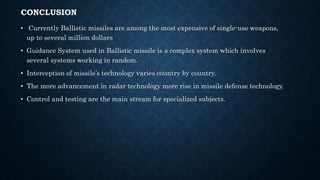 CONCLUSION
• Currently Ballistic missiles are among the most expensive of single-use weapons,
up to several million dollars
• Guidance System used in Ballistic missile is a complex system which involves
several systems working in random.
• Interception of missile’s technology varies country by country.
• The more advancement in radar technology more rise in missile defense technology.
• Control and testing are the main stream for specialized subjects.
 
