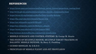 REFERENCES
• https://www.nasa.gov/centers/wstf/about_us/our_history/propulsion_testing.html
• http://www.gd-ots.com/locations/anniston_missile_components.html
• https://www.cfr.org/backgrounder/ballistic-missile-defense
• https://fas.org/nuke/intro/missile/basics.htm
• https://en.wikipedia.org/wiki/Missile
• https://en.wikipedia.org/wiki/Ballistic_missile
• https://www.nap.edu/read/13189/chapter/3#27
• http://science.howstuffworks.com/patriot-missile.htm
• MISSILE GUIDANCE AND CONTROL SYSTEMS. By George M. Siouris
• THE STATE OF MULTIPLE SENSOR, MULTIPLE TARGET TRACKING IN
BALLISTIC MISSILE DEFENSE. By Barry E. Freddling
• GUIDED MISSILES. By D.R.D.O
• PRINCIPLES OF MISSILE FLIGHT AND JET PROPULSION
 