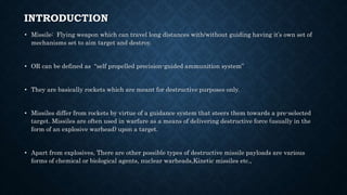 INTRODUCTION
• Missile: Flying weapon which can travel long distances with/without guiding having it’s own set of
mechanisms set to aim target and destroy.
• OR can be defined as “self propelled precision-guided ammunition system”
• They are basically rockets which are meant for destructive purposes only.
• Missiles differ from rockets by virtue of a guidance system that steers them towards a pre-selected
target. Missiles are often used in warfare as a means of delivering destructive force (usually in the
form of an explosive warhead) upon a target.
• Apart from explosives, There are other possible types of destructive missile payloads are various
forms of chemical or biological agents, nuclear warheads,Kinetic missiles etc.,
 