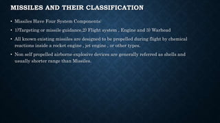 MISSILES AND THEIR CLASSIFICATION
• Missiles Have Four System Components:
• 1)Targeting or missile guidance,2) Flight system , Engine and 3) Warhead
• All known existing missiles are designed to be propelled during flight by chemical
reactions inside a rocket engine , jet engine , or other types.
• Non self propelled airborne explosive devices are generally referred as shells and
usually shorter range than Missiles.
 