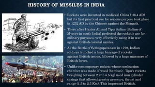 HISTORY OF MISSILES IN INDIA
• Rockets were invented in medieval China (1044 AD)
but its first practical use for serious purpose took place
in 1232 AD by the Chinese against the Mongols.
• There after Haider Ali and Tipu Sultan (Sultan of
Mysore in south India) perfected the rocket's use for
military purposes, very effectively using it in war
against British colonial armies.
• At the Battle of Seringapatanam in 1792, Indian
soldiers launched a huge barrage of rockets
against British troops, followed by a huge massacre of
British forces.
• Unlike contemporary rockets whose combustion
chamber was made of wood (bamboo), Tipu's rockets
(weighing between 2.2 to 5.5 kg) used iron cylinder
casings that allowed greater pressure, thrust and
range (1.5 to 2.5 Km). This impressed British.
 