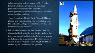 • After regaining independence in 1947, India
focused all its energy in nation building,
primarily on economic and industrial
development fully understanding the key role of
science and technology.
• Hon. President of India Dr A.P.J. Abdul Kalam
played a key engineering role in realizing both
the Indian SLV-3 space launcher as well as the
Prithvi and Agni missiles
• Initial missile programs like Project Devil (a
theatre ballistic missile) and Project Valiant (an
intercontinental ballistic missile) were scattered
and stymied by many issues. But the success of
all our missile programs including BRAHMOS
makes up for the shelved old projects.
 